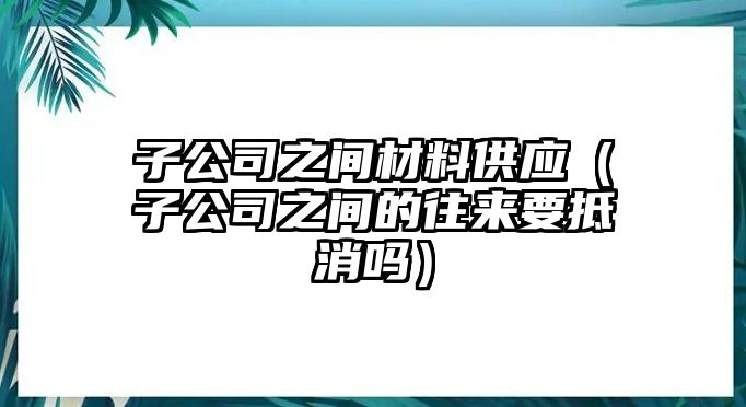 子公司之間材料供應(yīng)（子公司之間的往來要抵消嗎）