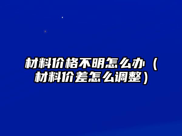 材料價(jià)格不明怎么辦（材料價(jià)差怎么調(diào)整）