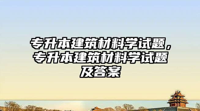 專升本建筑材料學試題，專升本建筑材料學試題及答案