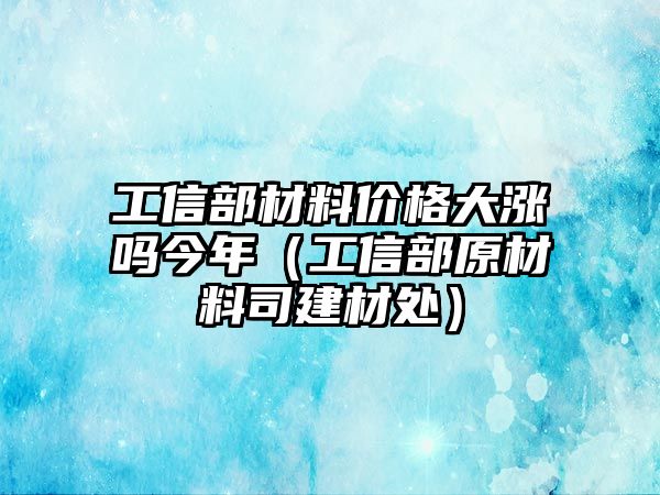 工信部材料價格大漲嗎今年（工信部原材料司建材處）