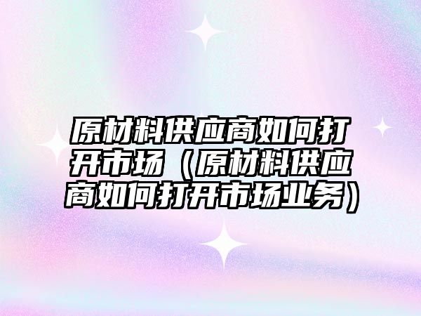 原材料供應(yīng)商如何打開市場（原材料供應(yīng)商如何打開市場業(yè)務(wù)）