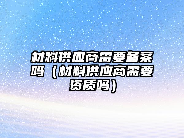 材料供應(yīng)商需要備案嗎（材料供應(yīng)商需要資質(zhì)嗎）