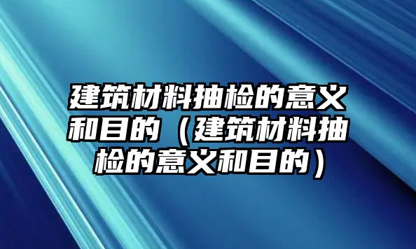 建筑材料抽檢的意義和目的（建筑材料抽檢的意義和目的）