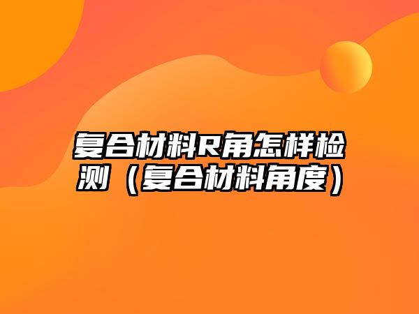 復(fù)合材料R角怎樣檢測（復(fù)合材料角度）