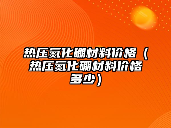 熱壓氮化硼材料價格（熱壓氮化硼材料價格多少）