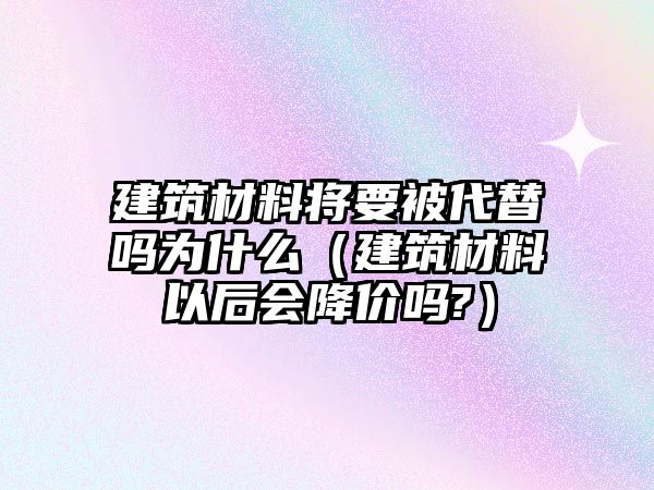 建筑材料將要被代替嗎為什么（建筑材料以后會降價嗎?）