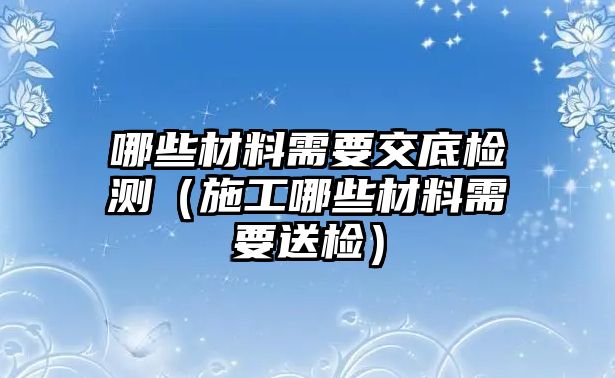 哪些材料需要交底檢測（施工哪些材料需要送檢）