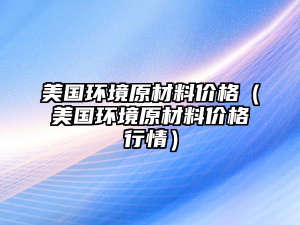 美國(guó)環(huán)境原材料價(jià)格（美國(guó)環(huán)境原材料價(jià)格行情）