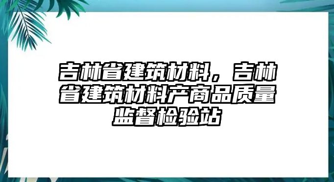 吉林省建筑材料，吉林省建筑材料產(chǎn)商品質(zhì)量監(jiān)督檢驗(yàn)站