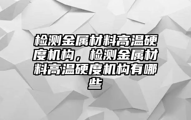 檢測金屬材料高溫硬度機(jī)構(gòu)，檢測金屬材料高溫硬度機(jī)構(gòu)有哪些