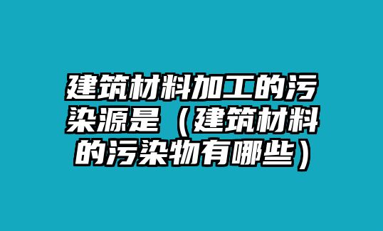 建筑材料加工的污染源是（建筑材料的污染物有哪些）