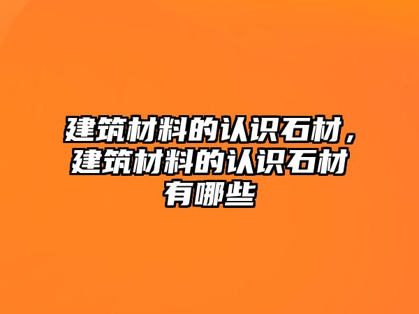 建筑材料的認識石材，建筑材料的認識石材有哪些