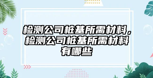 檢測公司樁基所需材料，檢測公司樁基所需材料有哪些