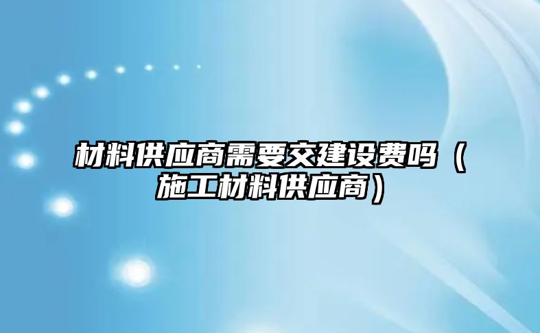 材料供應(yīng)商需要交建設(shè)費(fèi)嗎（施工材料供應(yīng)商）