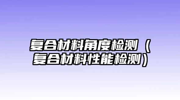 復(fù)合材料角度檢測（復(fù)合材料性能檢測）