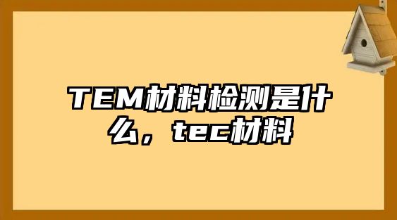 TEM材料檢測(cè)是什么，tec材料