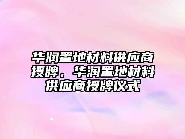 華潤置地材料供應(yīng)商授牌，華潤置地材料供應(yīng)商授牌儀式