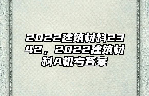 2022建筑材料2342，2022建筑材料A機(jī)考答案