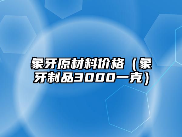 象牙原材料價格（象牙制品3000一克）