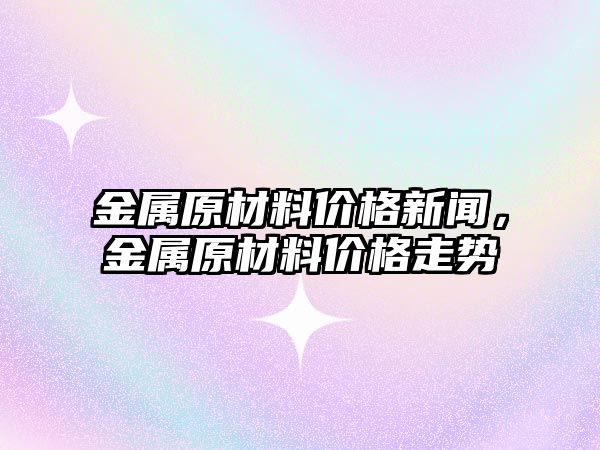 金屬原材料價格新聞，金屬原材料價格走勢