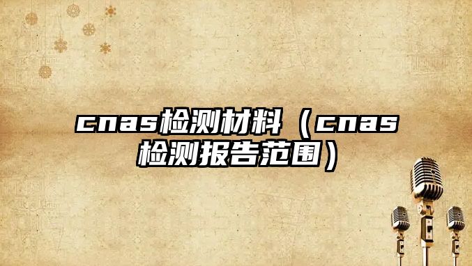 cnas檢測材料（cnas檢測報(bào)告范圍）