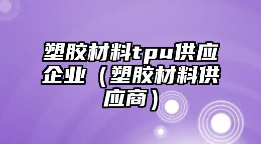 塑膠材料tpu供應企業(yè)（塑膠材料供應商）