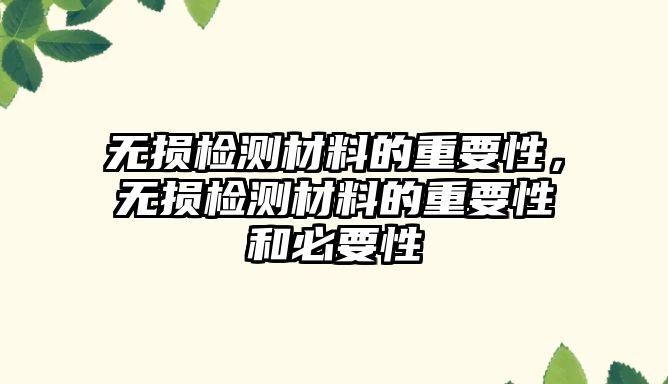 無損檢測材料的重要性，無損檢測材料的重要性和必要性