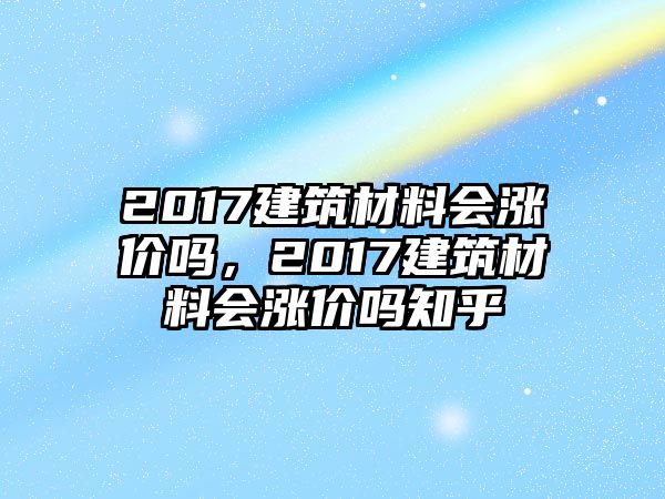 2017建筑材料會漲價(jià)嗎，2017建筑材料會漲價(jià)嗎知乎