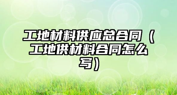 工地材料供應總合同（工地供材料合同怎么寫）