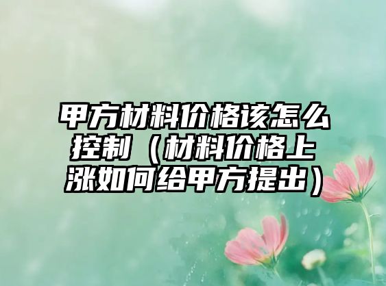 甲方材料價格該怎么控制（材料價格上漲如何給甲方提出）