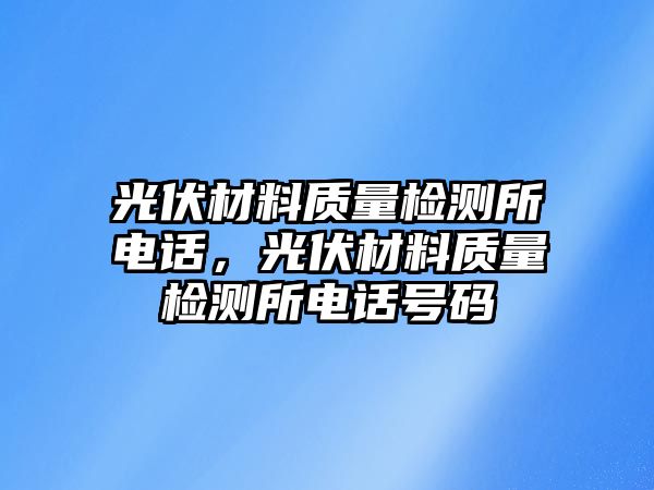 光伏材料質(zhì)量檢測(cè)所電話，光伏材料質(zhì)量檢測(cè)所電話號(hào)碼