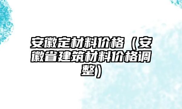 安徽定材料價(jià)格（安徽省建筑材料價(jià)格調(diào)整）