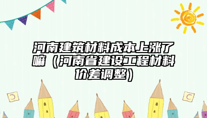 河南建筑材料成本上漲了嘛（河南省建設(shè)工程材料價差調(diào)整）