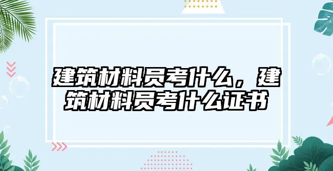 建筑材料員考什么，建筑材料員考什么證書