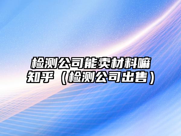 檢測(cè)公司能賣材料嘛知乎（檢測(cè)公司出售）