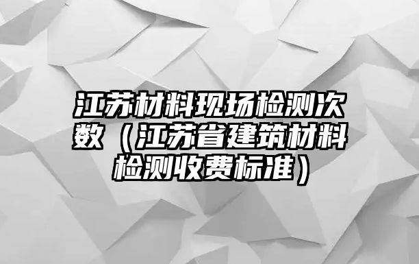 江蘇材料現(xiàn)場檢測次數(shù)（江蘇省建筑材料檢測收費標準）