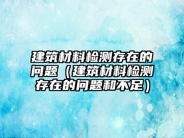 建筑材料檢測(cè)存在的問題（建筑材料檢測(cè)存在的問題和不足）