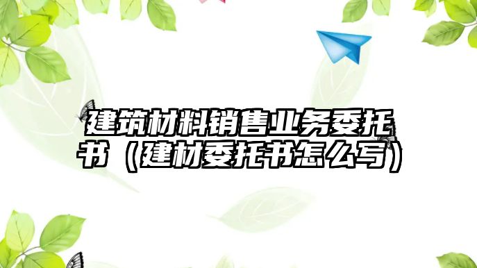 建筑材料銷售業(yè)務(wù)委托書（建材委托書怎么寫）