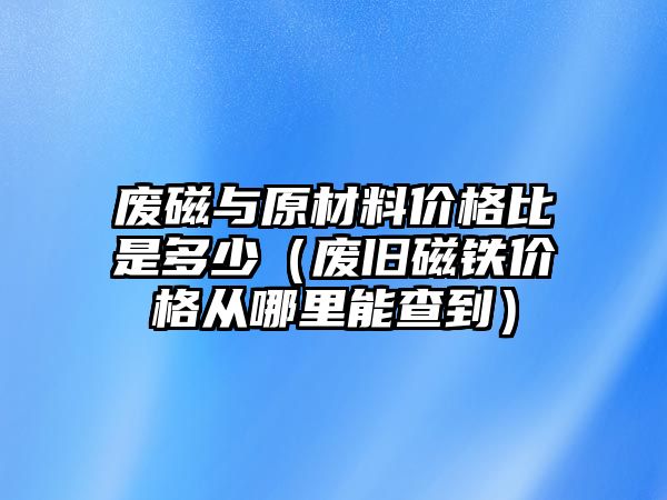 廢磁與原材料價格比是多少（廢舊磁鐵價格從哪里能查到）