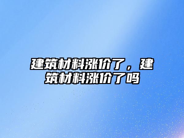 建筑材料漲價了，建筑材料漲價了嗎