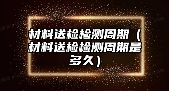 材料送檢檢測周期（材料送檢檢測周期是多久）