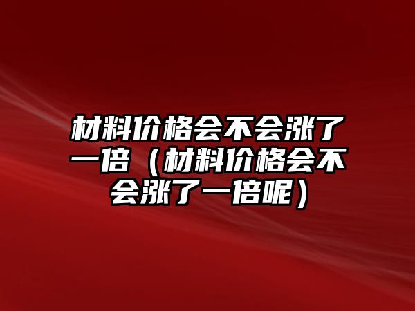 材料價(jià)格會(huì)不會(huì)漲了一倍（材料價(jià)格會(huì)不會(huì)漲了一倍呢）