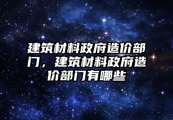 建筑材料政府造價部門，建筑材料政府造價部門有哪些