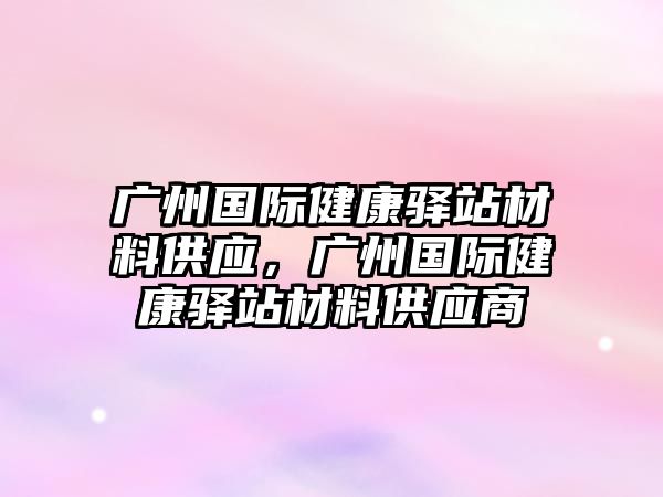 廣州國際健康驛站材料供應，廣州國際健康驛站材料供應商