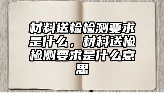 材料送檢檢測(cè)要求是什么，材料送檢檢測(cè)要求是什么意思