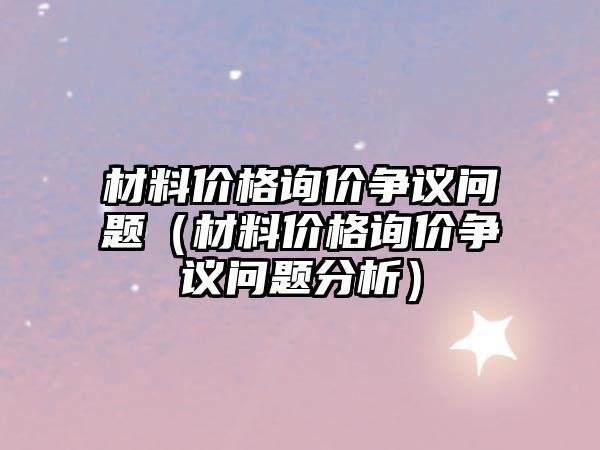 材料價格詢價爭議問題（材料價格詢價爭議問題分析）