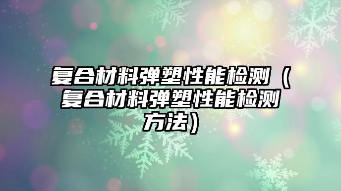 復(fù)合材料彈塑性能檢測（復(fù)合材料彈塑性能檢測方法）