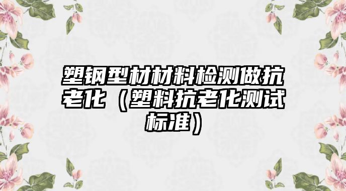 塑鋼型材材料檢測(cè)做抗老化（塑料抗老化測(cè)試標(biāo)準(zhǔn)）