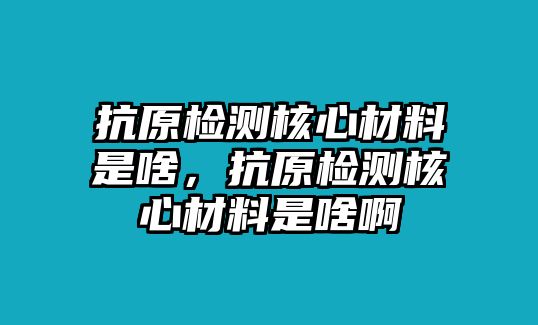 抗原檢測(cè)核心材料是啥，抗原檢測(cè)核心材料是啥啊