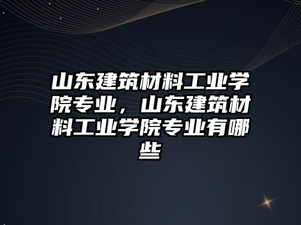 山東建筑材料工業(yè)學院專業(yè)，山東建筑材料工業(yè)學院專業(yè)有哪些